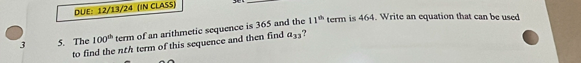 DUE: 12/13/24 (IN CLASS) 
_ 
3 5. The 100^(th) term of an arithmetic sequence is 365 and the
11^(th) term is 464. Write an equation that can be used 
to find the nth term of this sequence and then find a_33 ?