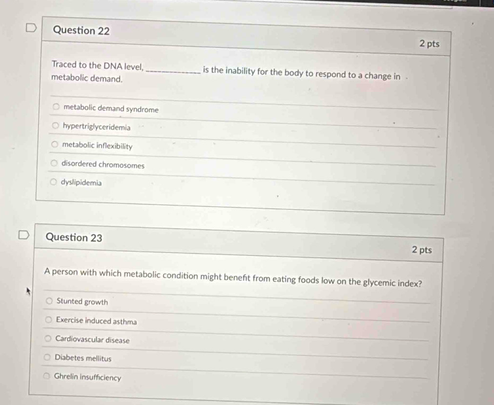 Traced to the DNA level, _is the inability for the body to respond to a change in .
metabolic demand.
metabolic demand syndrome
hypertriglyceridemia
metabolic inflexibility
disordered chromosomes
dyslipidemia
Question 23
2 pts
A person with which metabolic condition might beneft from eating foods low on the glycemic index?
Stunted growth
Exercise induced asthma
Cardiovascular disease
Diabetes mellitus
Ghrelin insufficiency
