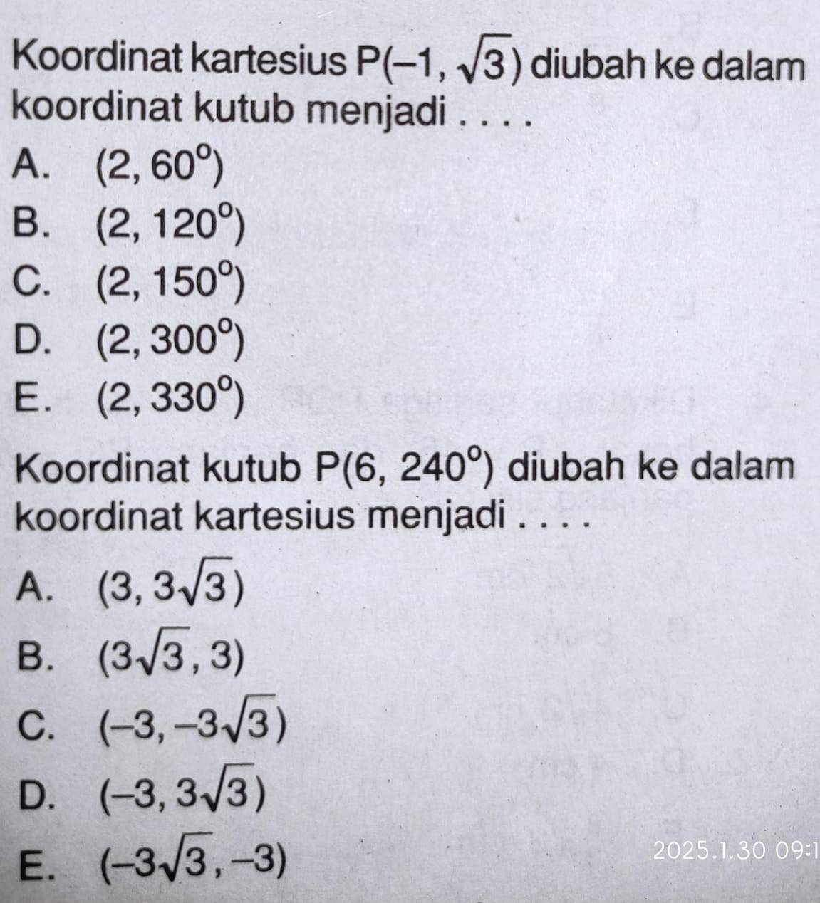 Koordinat kartesius P(-1,sqrt(3)) diubah ke dalam
koordinat kutub menjadi . . . .
A. (2,60°)
B. (2,120°)
C. (2,150°)
D. (2,300°)
E. (2,330°)
Koordinat kutub P(6,240°) diubah ke dalam
koordinat kartesius menjadi . . . .
A. (3,3sqrt(3))
B. (3sqrt(3),3)
C. (-3,-3sqrt(3))
D. (-3,3sqrt(3))
E. (-3sqrt(3),-3)
2025.1.30 09:1