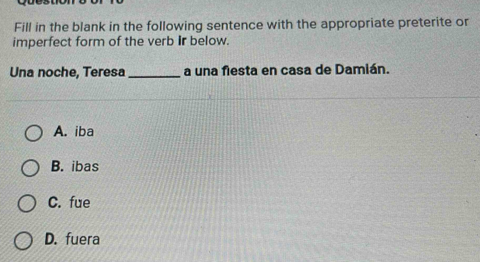 Fill in the blank in the following sentence with the appropriate preterite or
imperfect form of the verb ir below.
Una noche, Teresa _a una fiesta en casa de Damián.
A. iba
B. ibas
C. fue
D. fuera