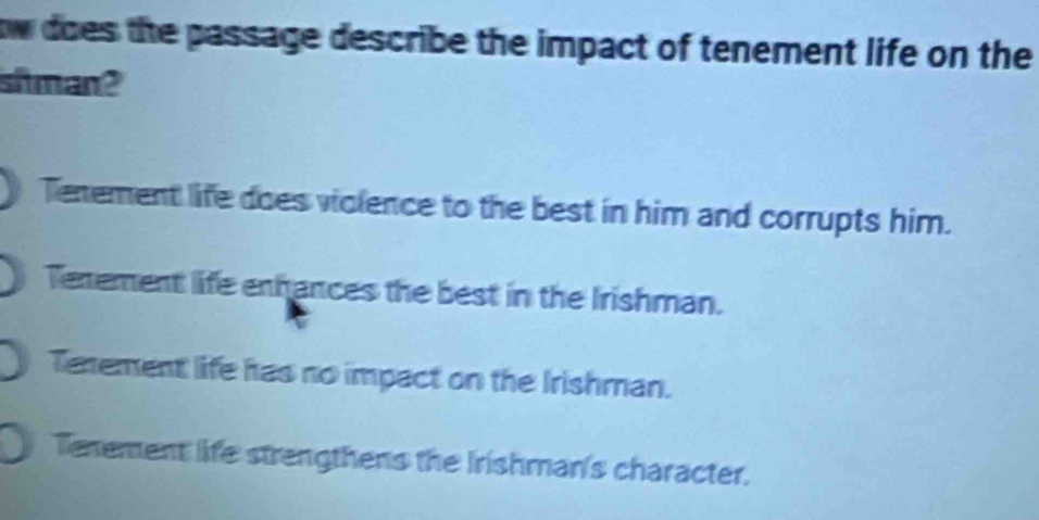 ow does the passage describe the impact of tenement life on the
shman?
Tenement life does violence to the best in him and corrupts him.
Tenement life enhances the best in the Irishman.
Texement life has no impact on the Irishman.
Tenement life strengthens the Irishman's character.