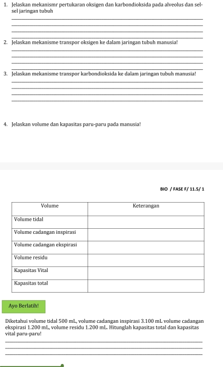 Jelaskan mekanismr pertukaran oksigen dan karbondioksida pada alveolus dan sel- 
sel jaringan tubuh 
_ 
_ 
_ 
_ 
2. Jelaskan mekanisme transpor oksigen ke dalam jaringan tubuh manusia! 
_ 
_ 
_ 
_ 
3. Jelaskan mekanisme transpor karbondioksida ke dalam jaringan tubuh manusia! 
_ 
_ 
_ 
_ 
4. Jelaskan volume dan kapasitas paru-paru pada manusia! 
BIO / FASE F/ 11.5/ 1 
Ayo Berlatih! 
Diketahui volume tidal 500 mL, volume cadangan inspirasi 3.100 mL volume cadangan 
ekspirasi 1.200 mL, volume residu 1.200 mL. Hitunglah kapasitas total dan kapasitas 
vital paru-paru! 
_ 
_ 
_