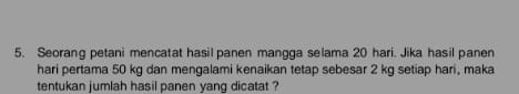 Seorang petani mencatat hasil panen mangga selama 20 hari. Jika hasil panen 
hari pertama 50 kg dan mengalami kenaikan tetap sebesar 2 kg setiap hari, maka 
tentukan jumlah hasil panen yang dicatat ?