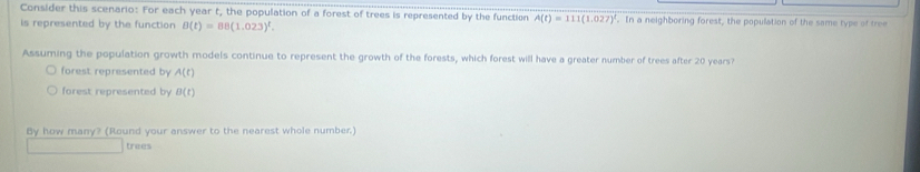 Consider this scenario: For each year t, the population of a forest of trees is represented by the function A(t)=111(1.027)^t. In a neighboring forest, the population of the same type of tree 
is represented by the function B(t)=08(1.023)^t. 
Assuming the population growth models continue to represent the growth of the forests, which forest will have a greater number of trees after 20 years? 
forest represented by A(t)
forest represented by B(t)
By how many? (Round your answer to the nearest whole number) 
trees