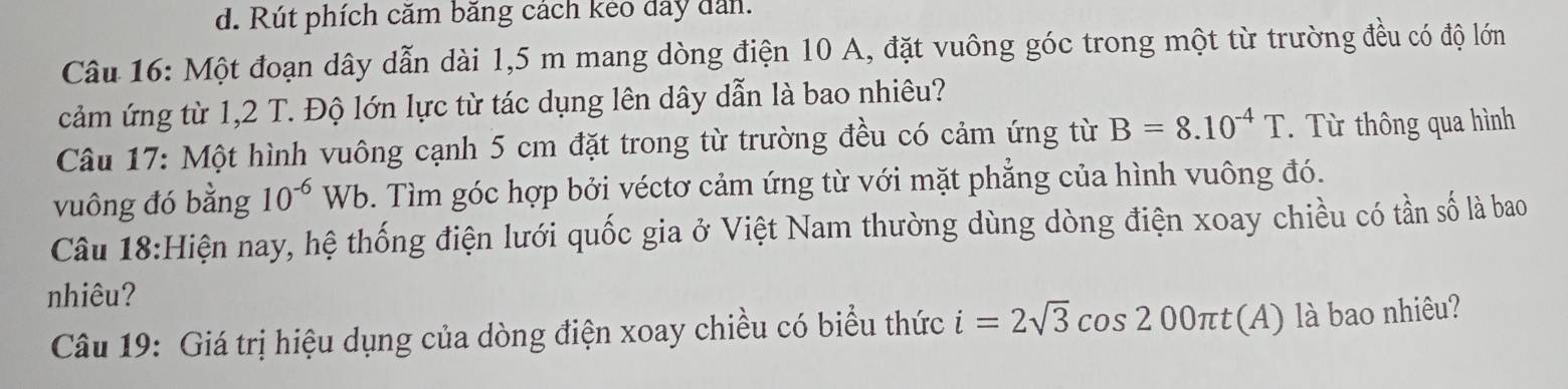 Rút phích căm băng cách kẻo đây dân. 
Câu 16: Một đoạn dây dẫn dài 1,5 m mang dòng điện 10 A, đặt vuông góc trong một từ trường đều có độ lớn 
cảm ứng từ 1,2 T. Độ lớn lực từ tác dụng lên dây dẫn là bao nhiêu? 
Câu 17: Một hình vuông cạnh 5 cm đặt trong từ trường đều có cảm ứng từ B=8.10^(-4)T. Từ thông qua hình 
vuông đó bằng 10^(-6)Wb. Tìm góc hợp bởi véctơ cảm ứng từ với mặt phẳng của hình vuông đó. 
Câu 18:Hiện nay, hệ thống điện lưới quốc gia ở Việt Nam thường dùng dòng điện xoay chiều có tần số là bao 
nhiêu? 
Câu 19: Giá trị hiệu dụng của dòng điện xoay chiều có biểu thức i=2sqrt(3)cos 200π t(A) là bao nhiêu?