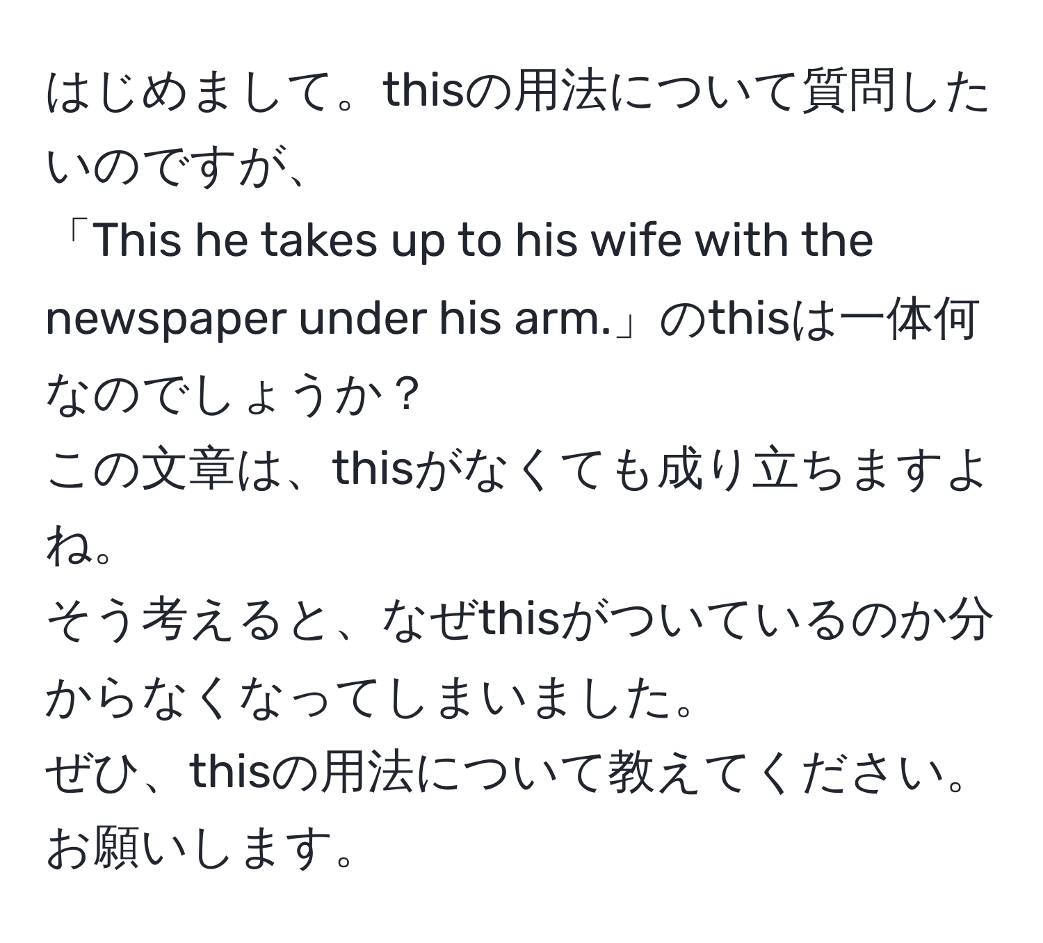 はじめまして。thisの用法について質問したいのですが、  
「This he takes up to his wife with the newspaper under his arm.」のthisは一体何なのでしょうか？  
この文章は、thisがなくても成り立ちますよね。  
そう考えると、なぜthisがついているのか分からなくなってしまいました。  
ぜひ、thisの用法について教えてください。  
お願いします。