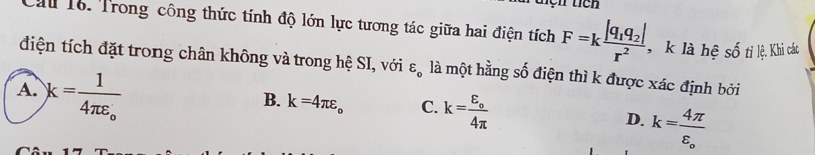 tích
Cầu 16. Trong công thức tính độ lớn lực tương tác giữa hai điện tích F=kfrac |q_1q_2|r^2 , k là hệ shat O
* t l. Khi các
điện tích đặt trong chân không và trong hệ SI, với varepsilon _0 là một hằng số điện thì k được xác định bởi
A. k=frac 14π varepsilon _o
B. k=4π varepsilon _o
C. k=frac varepsilon _o4π 
D. k=frac 4π varepsilon _o