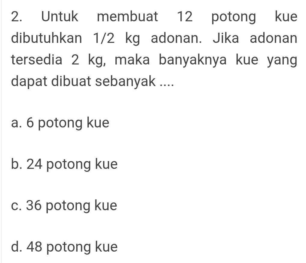 Untuk membuat 12 potong kue
dibutuhkan 1/2 kg adonan. Jika adonan
tersedia 2 kg, maka banyaknya kue yang
dapat dibuat sebanyak ....
a. 6 potong kue
b. 24 potong kue
c. 36 potong kue
d. 48 potong kue