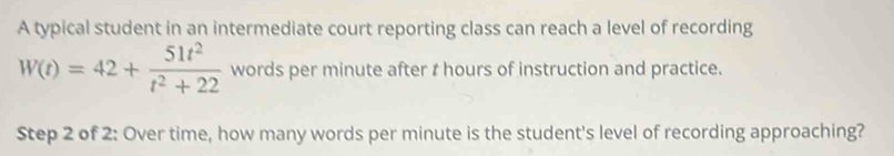 A typical student in an intermediate court reporting class can reach a level of recording
W(t)=42+ 51t^2/t^2+22  words per minute after t hours of instruction and practice. 
Step 2 of 2: Over time, how many words per minute is the student's level of recording approaching?