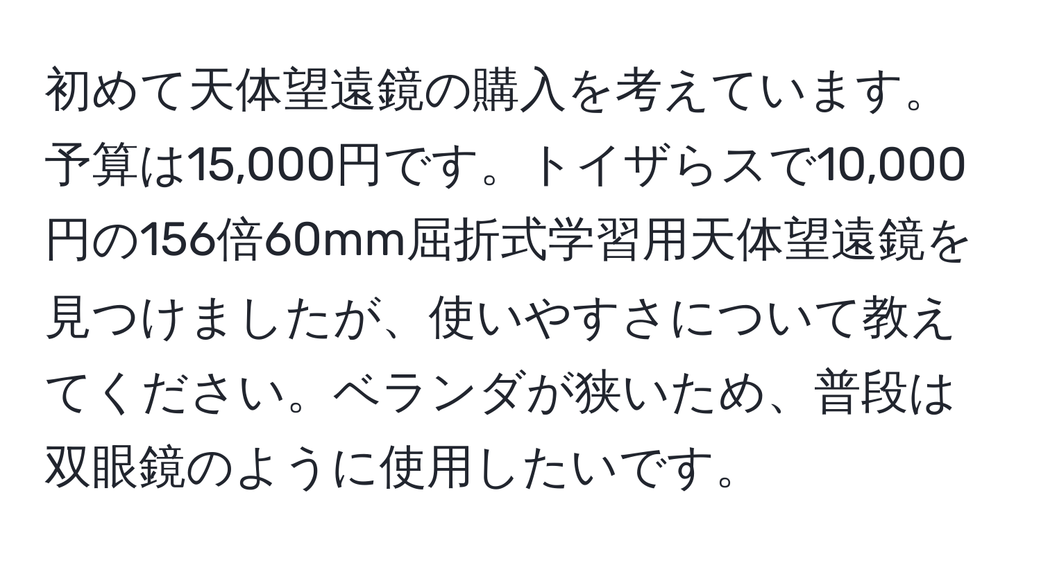 初めて天体望遠鏡の購入を考えています。予算は15,000円です。トイザらスで10,000円の156倍60mm屈折式学習用天体望遠鏡を見つけましたが、使いやすさについて教えてください。ベランダが狭いため、普段は双眼鏡のように使用したいです。