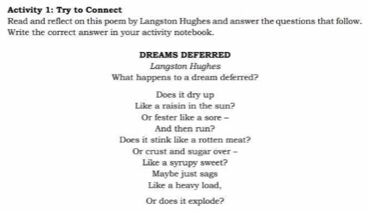 Activity 1: Try to Connect 
Read and reflect on this poem by Langston Hughes and answer the questions that follow. 
Write the correct answer in your activity notebook. 
DREAMS DEFERRED 
Langston Hughes 
What happens to a dream deferred? 
Does it dry up 
Like a raisin in the sun? 
Or fester like a sore = 
And then run? 
Does it stink like a rotten meat? 
Or crust and sugar over = 
Like a syrupy sweet? 
Maybe just sags 
Like a heavy load, 
Or does it explode?