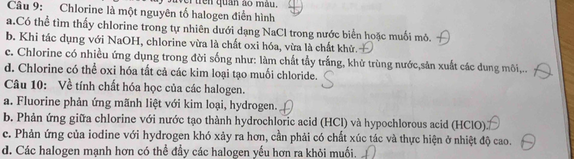 ertren quân ào màu.
Câu 9: Chlorine là một nguyên tố halogen điển hình
a.Có thể tìm thấy chlorine trong tự nhiên dưới dạng NaCl trong nước biển hoặc muối mỏ.
b. Khi tác dụng với NaOH, chlorine vừa là chất oxi hóa, vừa là chất khử.
c. Chlorine có nhiều ứng dụng trong đời sống như: làm chất tẩy trắng, khử trùng nước,sản xuất các dung môi,..
d. Chlorine có thể oxi hóa tất cả các kim loại tạo muối chloride.
Câu 10: Về tính chất hóa học của các halogen.
a. Fluorine phản ứng mãnh liệt với kim loại, hydrogen.
b. Phản ứng giữa chlorine với nước tạo thành hydrochloric acid (HCl) và hypochlorous acid (HClO).
c. Phản ứng của iodine với hydrogen khó xảy ra hơn, cần phải có chất xúc tác và thực hiện ở nhiệt độ cao.
d. Các halogen mạnh hơn có thể đầy các halogen yếu hơn ra khỏi muối.