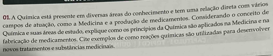 A Química está presente em diversas áreas do conhecimento e tem uma relação direta com vários 
campos de atuação, como a Medicina e a produção de medicamentos. Considerando o conceito de 
Química e suas áreas de estudo, explique como os princípios da Química são aplicados na Medicina e na 
fabricação de medicamentos. Cite exemplos de como reações químicas são utilizadas para desenvolver 
novos tratamentos e substâncias medicinais.