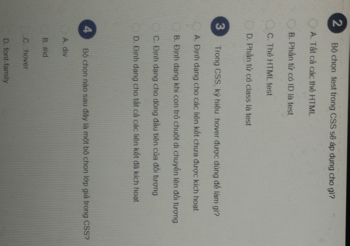 Bộ chọn .test trong CSS sẽ áp dụng cho gì?
A. Tất cả các thẻ HTML
B. Phần tử có ID là test
C. Thẻ HTML test
D. Phần tử có class là test
3 Trong CSS, ký hiệu :hover được dùng đễ làm gì?
A. Định dang cho các liên kết chưa được kích hoạt.
B. Định dạng khi con trỏ chuột di chuyễn lên đổi tượng.
C. Định dang cho dòng đầu tiên của đối tượng.
D. Định dạng cho tất cả các liên kết đã kích hoạt
4 Bộ chọn nào sau đây là một bộ chọn lớp giả trong CSS?
A. div
B. #id
C. :hover
D, font-family