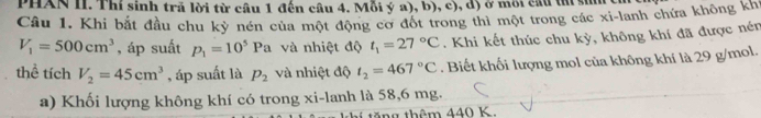 PHAN II. Thí sinh trã lời từ cầu 1 đến câu 4. Mỗi ý a), b), c), d) ở môi cầu tú sin ci 
Câu 1. Khi bắt đầu chu kỳ nén của một động cơ đốt trong thì một trong các xi-lanh chứa không khi
V_1=500cm^3 , áp suất p_1=10^5Pa và nhiệt độ t_1=27°C. Khi kết thúc chu kỳ, không khí đã được nén 
thể tích V_2=45cm^3 , áp suất là p_2 và nhiệt độ t_2=467°C. Biết khối lượng mol của không khí là 29 g/mol. 
a) Khối lượng không khí có trong xi-lanh là 58,6 mg.