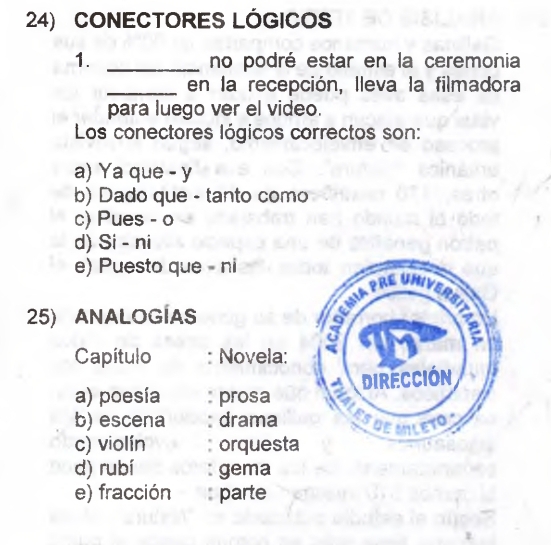 CONECTORES LÓGICOS
1. _no podré estar en la ceremonia
_en la recepción, lleva la filmadora
para luego ver el video.
Los conectores lógicos correctos son:
a) Ya que - y
b) Dado que - tanto como
c) Pues - o
d) Si - ni
e) Puesto que - ni
25) ANALOGÍAS
Capítulo : Novela:
a) poesía prosa
b) escena : drama
c) violín orquesta
d) rubí gema
e) fracción parte