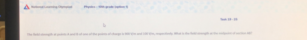 National Learning Olympiad Physics - 10th grade (option 1) 
Task 19-2t 
The field strength at points A and B of one of the points of charge is 900 V/m and 100 V/m, respectively. What is the field strength at the midpoint of section AB?