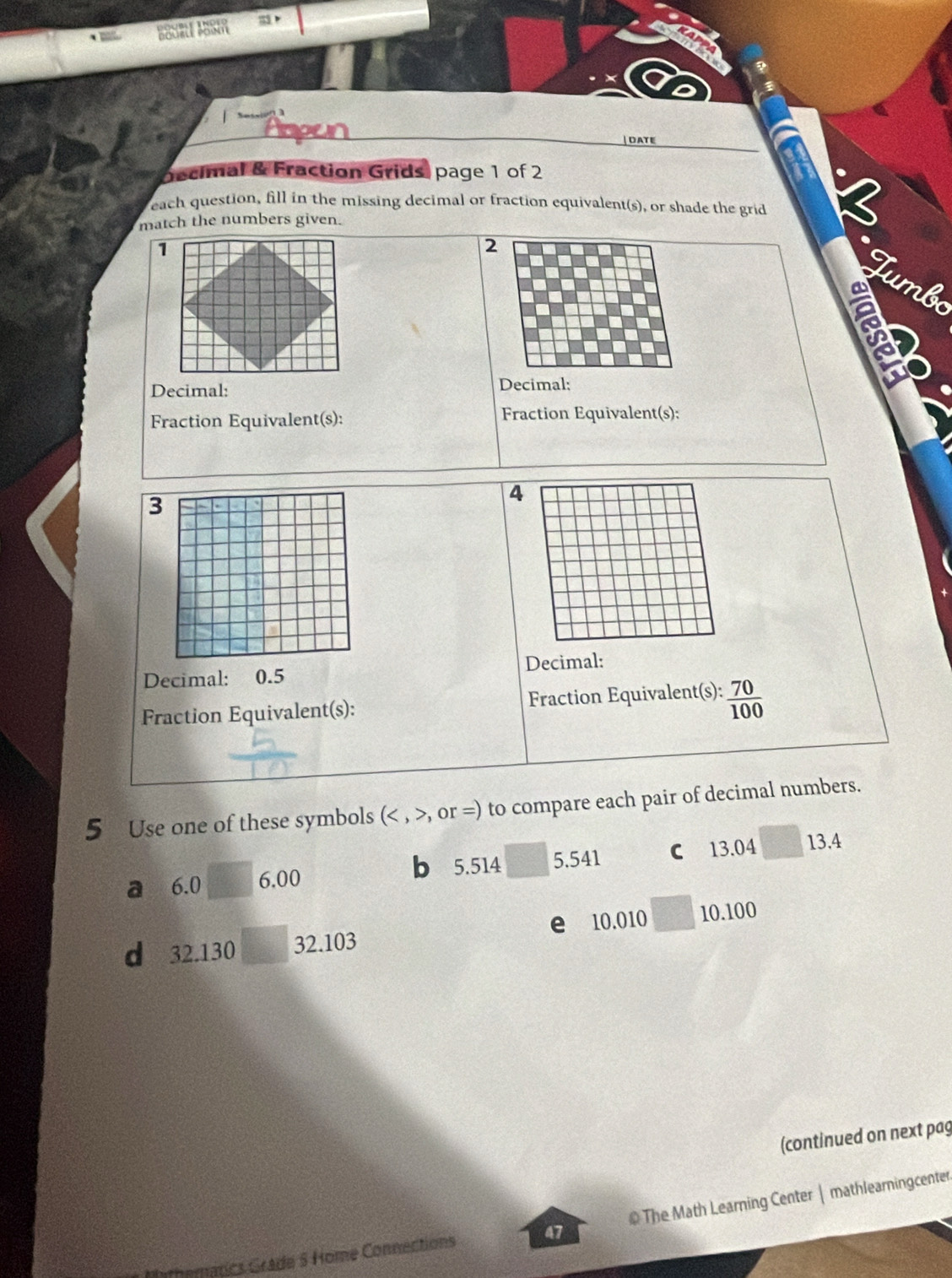 DATE 
Decimal & Fraction Grids, page 1 of 2 
each question, fill in the missing decimal or fraction equivalent(s), or shade the grid 
match the numbers given. 
2 
* Tumb 
Decimal: 
Decimal: 
Fraction Equivalent(s): Fraction Equivalent(s): 
3 
4 
Decimal: 0.5 Decimal: 
Fraction Equivalent(s): Fraction Equivalent(s):  70/100 
5 Use one of these symbols ( (,or=) to compare each pair of decimal numbers. 
a 6.0 6.00 5.541 C 13.04 13.4
b 5.514
d 32.130 32.103 e 10.010 10.100
(continued on next pag 
athematics Grade S Home Connections 47 @The Math Learning Center | mathlearningcenter