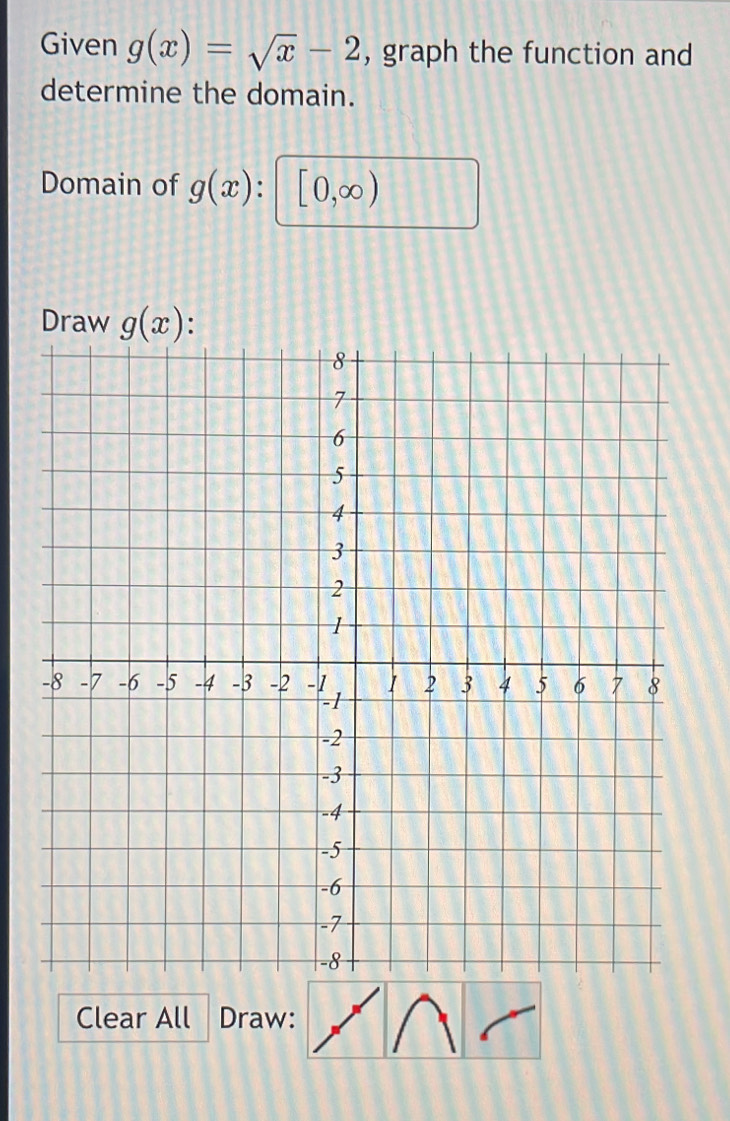 Given g(x)=sqrt(x)-2 , graph the function and 
determine the domain. 
Domain of g(x) [0,∈fty )
Draw g(x) : 
Clear All Draw: