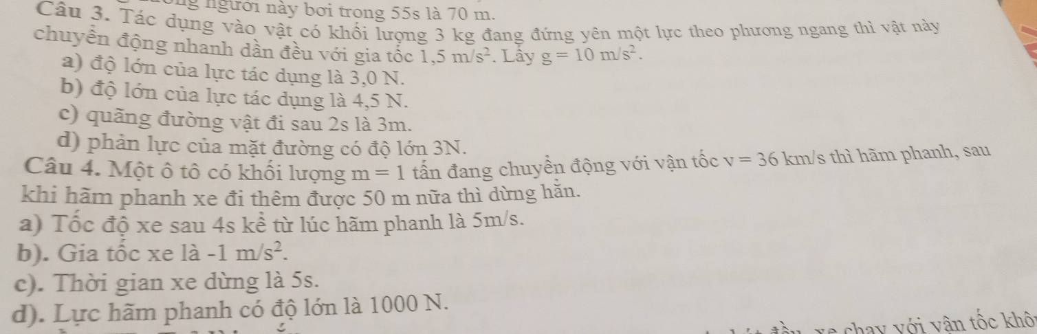 ngưới này bơi trong 55s là 70 m.
Câu 3. Tác dụng vào vật có khối lượng 3 kg đang đứng yên một lực theo phương ngang thì vật này
chuyền động nhanh dần đều với gia tốc 1,5m/s^2. Lây g=10m/s^2.
a) độ lớn của lực tác dụng là 3,0 N.
b) độ lớn của lực tác dụng là 4,5 N.
c) quãng đường vật đi sau 2s là 3m.
d) phản lực của mặt đường có độ lớn 3N.
Câu 4. Một ô tô có khổi lượng m=1 ấn đang chuyền động với vận tốc v=36 km/s thì hãm phanh, sau
khi hãm phanh xe đi thêm được 50 m nữa thì dừng hăn.
a) Tốc độ xe sau 4s kể từ lúc hãm phanh là 5m/s.
b). Gia tốc xe là -1m/s^2.
c). Thời gian xe dừng là 5s.
d). Lực hãm phanh có độ lớn là 1000 N.
xs chay với vân tốc khô