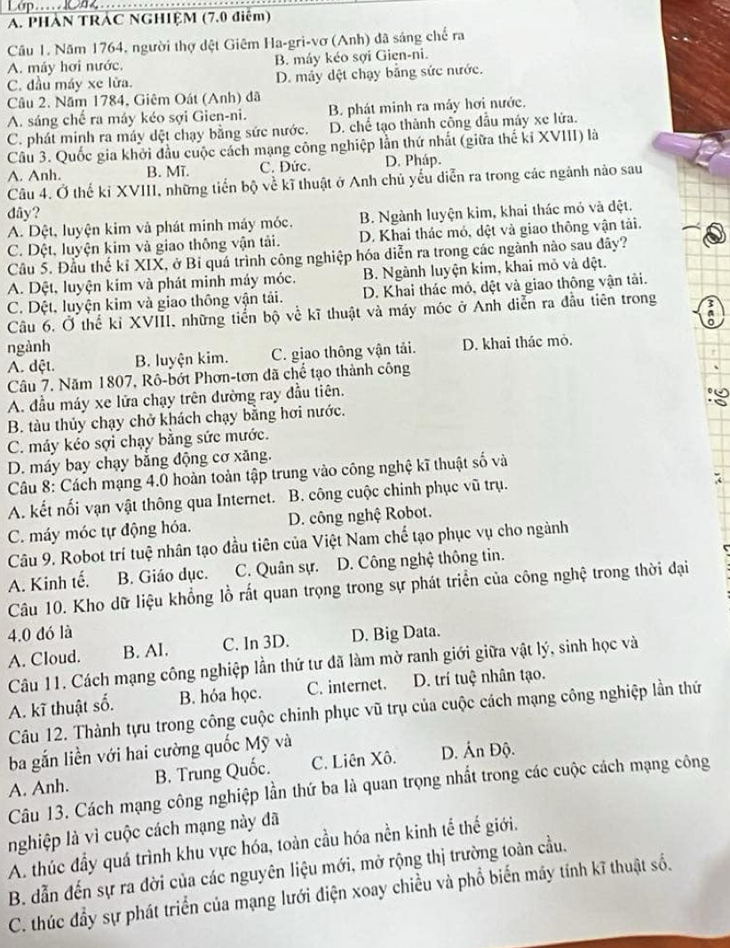 PHÁN TRÁC NGHIỆM (7.0 điệm)
Câu 1. Năm 1764, người thợ dệt Giêm Ha-gri-vơ (Anh) đã sáng chế ra
A. máy hơi nước. B. máy kéo sợi Gien-ni.
C. đầu máy xe lửa. D. mây dệt chạy bằng sức nước.
Câu 2. Năm 1784, Giêm Oát (Anh) đã
A. sáng chế ra máy kéo sợi Gien-ni. B. phát minh ra máy hơi nước.
C. phát minh ra máy dệt chạy bằng sức nước. D. chế tạo thành công đầu máy xe lửa.
Câu 3. Quốc gia khởi đầu cuộc cách mạng công nghiệp lần thứ nhất (giữa thế ki XVIII) là
A. Anh. B. Mĩ. C. Đức. D. Pháp.
Câu 4. Ở thế kỉ XVIII, những tiến bộ về kĩ thuật ở Anh chủ yếu diễn ra trong các ngành nào sau
dãy?
A. Dệt, luyện kim và phát minh máy móc. B. Ngành luyện kim, khai thác mỏ và đệt.
C. Dột, luyện kim và giao thông vận tải. D. Khai thác mỏ, dệt và giao thông vận tải.
Câu 5. Đầu thế kỉ XIX, ở Bỉ quá trình công nghiệp hóa diễn ra trong các ngành nào sau đây?
A. Dệt, luyện kim và phát minh máy móc. B. Ngành luyện kim, khai mỏ và dệt.
C. Dệt, luyện kim và giao thông vận tải. D. Khai thác mỏ, đệt và giao thông vận tải.
Câu 6, Ở thế kỉ XVIII, những tiển bộ về kĩ thuật và máy móc ở Anh diễn ra đầu tiên trong a
ngành
A. dột. B. luyện kim. C. giao thông vận tải. D. khai thác mỏ.
Câu 7. Năm 1807, Rô-bớt Phơn-tơn đã chế tạo thành công
A. đầu máy xe lửa chạy trên đường ray đầu tiên.
B. tàu thủy chạy chở khách chạy bằng hơi nước.
C. máy kéo sợi chạy bằng sức mước.
D. máy bay chạy bằng động cơ xăng.
Câu 8: Cách mạng 4.0 hoàn toàn tập trung vào công nghệ kĩ thuật số và
A. kết nối vạn vật thông qua Internet. B. công cuộc chinh phục vũ trụ.
C. máy móc tự động hóa. D. công nghệ Robot.
Câu 9. Robot trí tuệ nhân tạo đầu tiên của Việt Nam chế tạo phục vụ cho ngành
A. Kinh tế. B. Giáo dục. C. Quân sự. D. Công nghệ thông tin.
Câu 10. Kho dữ liệu khổng lồ rất quan trọng trong sự phát triển của công nghệ trong thời đại
4.0 đó là
A. Cloud. B. AI. C. In 3D. D. Big Data.
Câu 11. Cách mạng công nghiệp lần thứ tư đã làm mờ ranh giới giữa vật lý, sinh học và
A. kĩ thuật số. B. hóa học. C. internet. D. trí tuệ nhân tạo.
Câu 12. Thành tựu trong công cuộc chinh phục vũ trụ của cuộc cách mạng công nghiệp lần thứ
ba gắn liền với hai cường quốc Mỹ và
A. Anh. B. Trung Quốc. C. Liên Xô. D. Ấn Độ.
Câu 13. Cách mạng công nghiệp lần thứ ba là quan trọng nhất trong các cuộc cách mạng công
nghiệp là vì cuộc cách mạng này đã
A. thúc đầy quá trình khu vực hóa, toàn cầu hóa nền kinh tế thế giới.
B. dẫn đến sự ra đời của các nguyên liệu mới, mở rộng thị trường toàn cầu.
C. thúc đầy sự phát triển của mạng lưới điện xoay chiều và phổ biến máy tính kĩ thuật số.