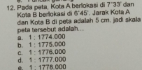 Pada peta, Kota A berlokasi di 7''33' dan
Kota B berlokasi di 6°45'. Jarak Kota A
dan Kota B di peta adalah 5 cm. jadi skala
peta tersebut adalah...
a. 1:1774.000
b. 1:1775.000
c. 1:1776,000
d. 1:1777.000
1 : 1778.000