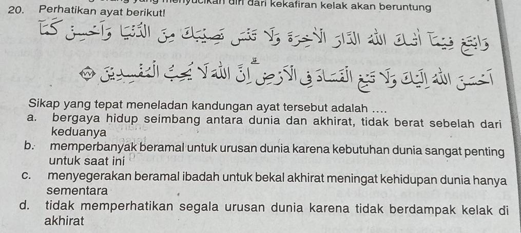 menyücikan dir dari kekafiran kelak akan beruntung 
20. Perhatikan ayat berikut!
Sikap yang tepat meneladan kandungan ayat tersebut adalah ....
a. bergaya hidup seimbang antara dunia dan akhirat, tidak berat sebelah dari
keduanya
b. memperbanyak beramal untuk urusan dunia karena kebutuhan dunia sangat penting
untuk saat ini
c. menyegerakan beramal ibadah untuk bekal akhirat meningat kehidupan dunia hanya
sementara
d. tidak memperhatikan segala urusan dunia karena tidak berdampak kelak di
akhirat