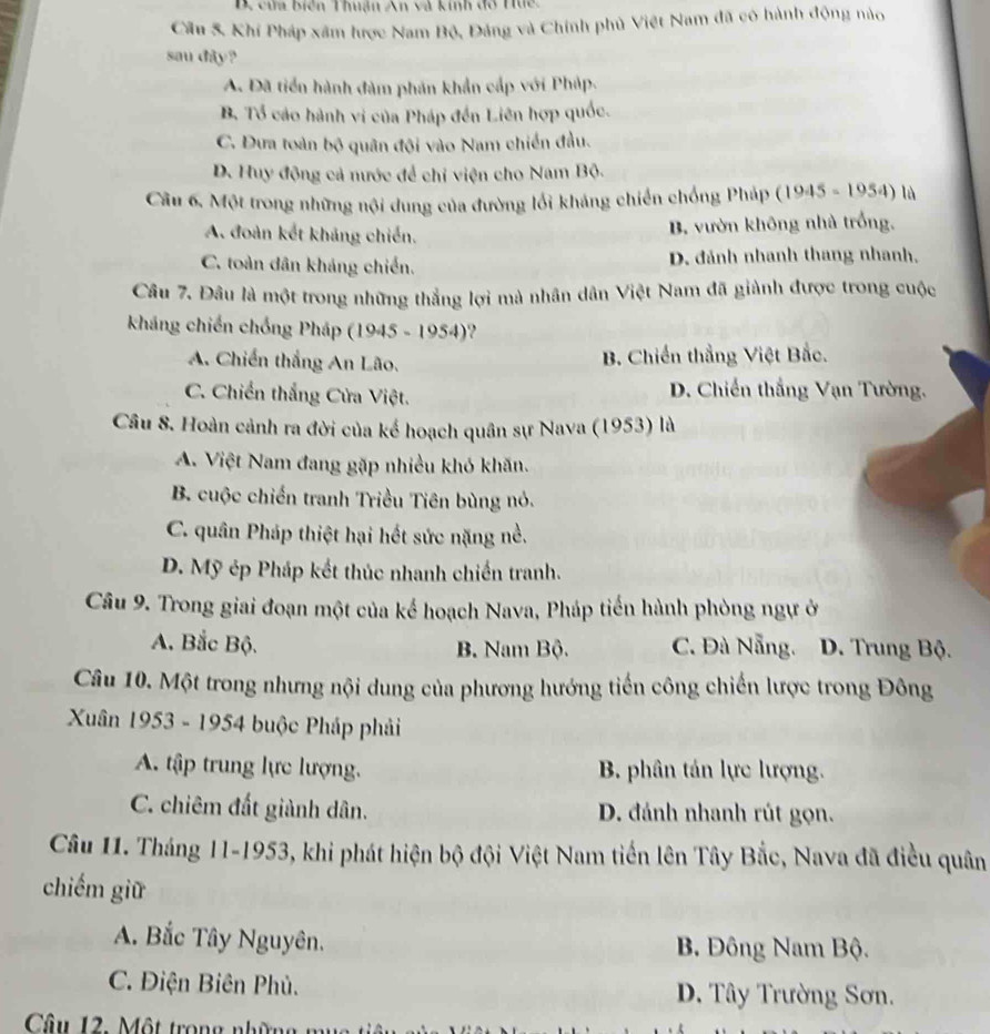 cửa biên Thuận An và kinh đô Hức.
Cầu 5. Khí Pháp xâm hược Nam Bộ, Đảng và Chính phủ Việt Nam đã có hành động nào
sau dây?
A. Đã tiển hành đàm phản khẩn cấp với Pháp.
B Tổ cáo hành vi của Pháp đến Liên hợp quốc.
C. Dưa toàn bộ quân đội vào Nam chiến đầu.
D. Huy động cả nước để chỉ viện cho Nam Bộ.
Câu 6, Một trong những nội dung của đường lối kháng chiến chống Pháp (1945 - 1954) là
A. đoàn kết khảng chiến. B. vườn không nhà trống,
C. toàn dân kháng chiến. D. đánh nhanh thang nhanh,
Câu 7. Đâu là một trong những thẳng lợi mà nhân dân Việt Nam đã giành được trong cuộc
kháng chiến chồng Pháp (1945 - 1954)?
A. Chiến thắng An Lão.
B. Chiến thắng Việt Bắc.
C. Chiến thắng Cửa Việt. D. Chiến thắng Vạn Tường.
Câu 8. Hoàn cảnh ra đời của kế hoạch quân sự Nava (1953) là
A. Việt Nam đang gặp nhiều khó khăn.
B. cuộc chiến tranh Triều Tiên bùng nó.
C. quân Pháp thiệt hại hết sức nặng nề.
D. Mỹ ép Pháp kết thúc nhanh chiến tranh.
Câu 9. Trong giai đoạn một của kế hoạch Nava, Pháp tiến hành phòng ngự ở
A. Bắc Bộ. B. Nam Bộ. C. Đà Nẵng. D. Trung Bộ.
Câu 10. Một trong nhưng nội dung của phương hướng tiến công chiến lược trong Đông
Xuân 1953 - 1954 buộc Pháp phải
A. tập trung lực lượng. B. phân tán lực lượng.
C. chiêm đất giành dân. D. đánh nhanh rút gọn.
Câu 11. Tháng 11-1953, khi phát hiện bộ đội Việt Nam tiến lên Tây Bắc, Nava đã điều quân
chiếm giữ
A. Bắc Tây Nguyên. B Đông Nam Bộ.
C. Điện Biên Phủ. D. Tây Trường Sơn.
Câu 12. Một trong những