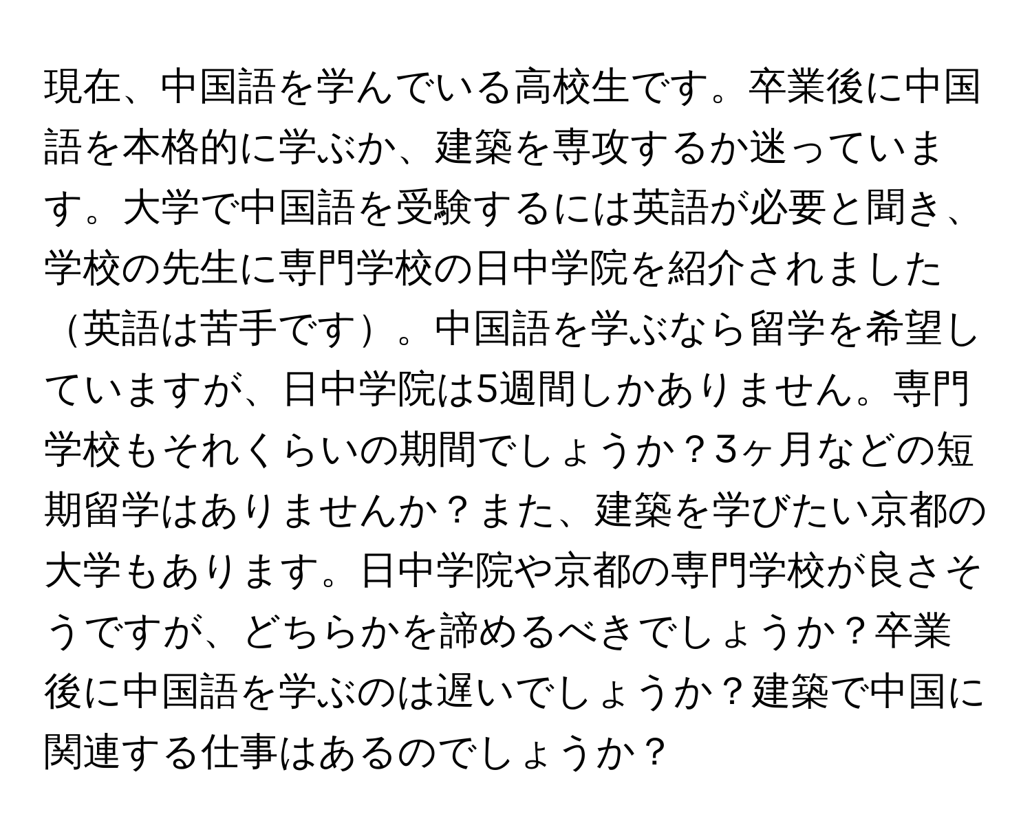 現在、中国語を学んでいる高校生です。卒業後に中国語を本格的に学ぶか、建築を専攻するか迷っています。大学で中国語を受験するには英語が必要と聞き、学校の先生に専門学校の日中学院を紹介されました英語は苦手です。中国語を学ぶなら留学を希望していますが、日中学院は5週間しかありません。専門学校もそれくらいの期間でしょうか？3ヶ月などの短期留学はありませんか？また、建築を学びたい京都の大学もあります。日中学院や京都の専門学校が良さそうですが、どちらかを諦めるべきでしょうか？卒業後に中国語を学ぶのは遅いでしょうか？建築で中国に関連する仕事はあるのでしょうか？