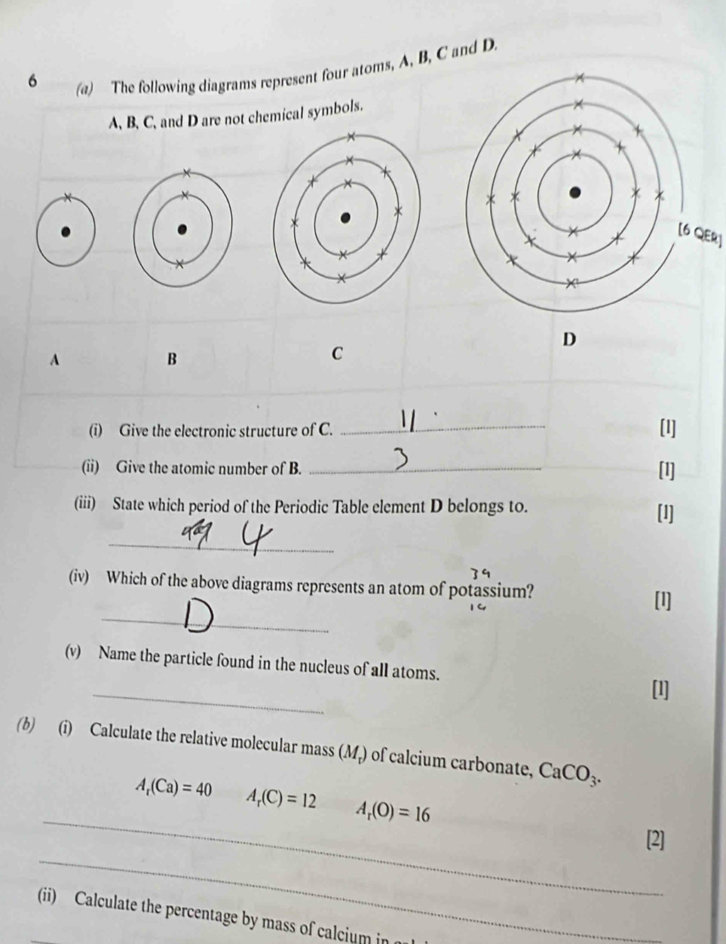 6 
(a) The following diagrams represent four atoms, A, B, C and D. 
A, B, C, and D are not chemical symbols. 
[6 QER] 
D 
A 
B 
C 
(i) Give the electronic structure of C. _[1] 
(ii) Give the atomic number of B. _[1] 
(iii) State which period of the Periodic Table element D belongs to. 
[1] 
_ 
9 
(iv) Which of the above diagrams represents an atom of potassium? 
_ 
(v) Name the particle found in the nucleus of all atoms. 
_ 
(b) (i) Calculate the relative molecular mass (M,) of calcium carbonate, CaCO_3. 
_
A_r(Ca)=40 A_r(C)=12 A_r(O)=16
_ 
[2] 
(ii) Calculate the percentage by mass of calcium in