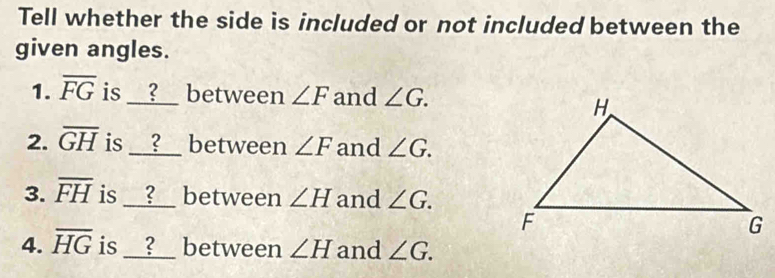 Tell whether the side is included or not included between the 
given angles. 
1. overline FG is __?__ between ∠ F and ∠ G. 
2. overline GH is __?__ between ∠ F and ∠ G. 
3. overline FH is __?__ between ∠ H and ∠ G. 
4. overline HG is __?__ between ∠ H and ∠ G.