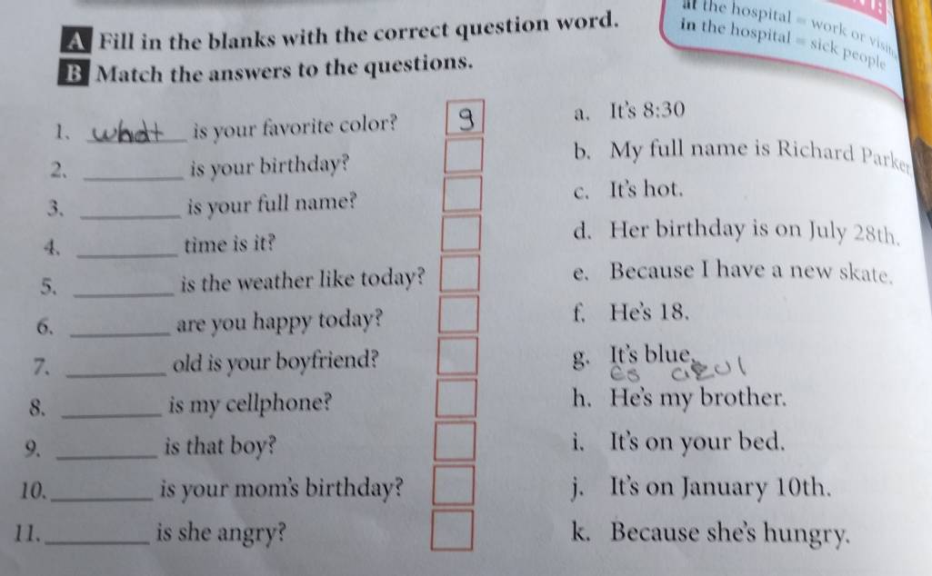 the ospital = work o visin
A Fill in the blanks with the correct question word. in the hospital = sick people
B Match the answers to the questions.
1、 _is your favorite color? a. It's 8:30
2. _is your birthday?
b. My full name is Richard Parker
3. _is your full name? c. It's hot.
4、 _time is it?
d. Her birthday is on July 28th.
5. _is the weather like today?
e. Because I have a new skate.
6. _are you happy today?
f. He's 18.
7. _old is your boyfriend? g. It's blue
8. _is my cellphone? h. He's my brother.
9. _is that boy? i. It's on your bed.
10._ is your mom's birthday? j. It's on January 10th.
11._ is she angry? k. Because she's hungry.