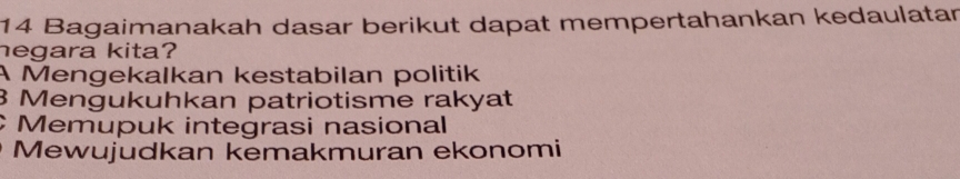 Bagaimanakah dasar berikut dapat mempertahankan kedaulatar
hegara kita?
A Mengekalkan kestabilan politik
3 Mengukuhkan patriotisme rakyat
Memupuk integrasi nasional
Mewujudkan kemakmuran ekonomi