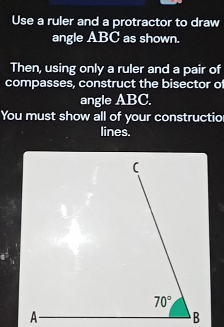 Use a ruler and a protractor to draw
angle ABC as shown.
Then, using only a ruler and a pair of
compasses, construct the bisector of
angle ABC.
You must show all of your constructio
lines.