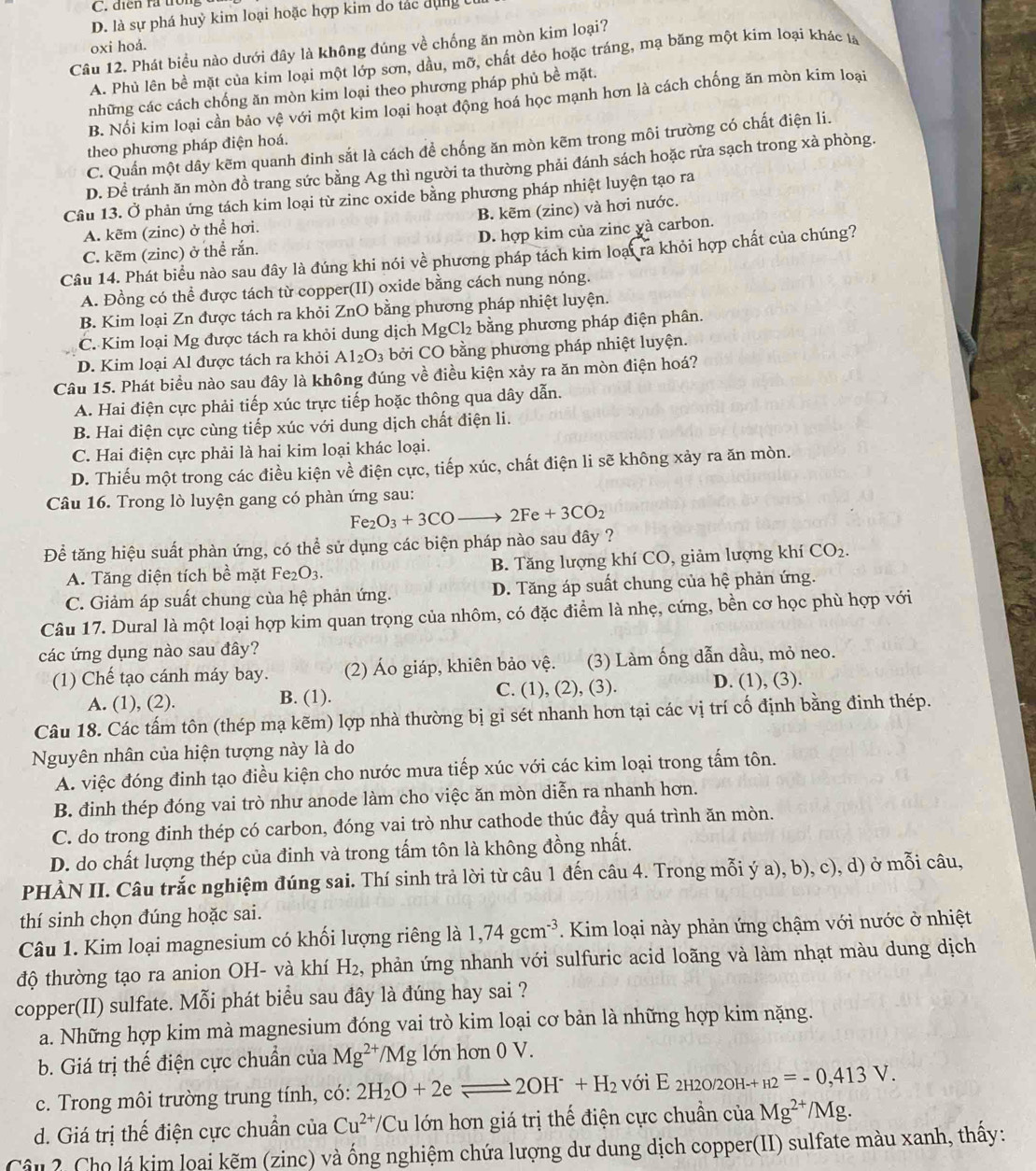 C. điển ra tron
D. là sự phá huỳ kim loại hoặc hợp kim do tác dụng
oxi hoá.
Câu 12. Phát biểu nào dưới đây là không đúng về chống ăn mòn kim loại?
A. Phủ lên bề mặt của kim loại một lớp sơn, dầu, mỡ, chất dẻo hoặc tráng, mạ băng một kim loại khác là
những các cách chống ăn mòn kim loại theo phương pháp phủ bề mặt.
B. Nổi kim loại cần bảo vệ với một kim loại hoạt động hoá học mạnh hơn là cách chống ăn mòn kim loại
C. Quần một dây kẽm quanh đinh sắt là cách để chống ăn mòn kẽm trong môi trường có chất điện li.
theo phương pháp điện hoá.
D. Đề tránh ăn mòn đồ trang sức bằng Ag thì người ta thường phải đánh sách hoặc rửa sạch trong xà phòng.
Câu 13. Ở phản ứng tách kim loại từ zinc oxide bằng phương pháp nhiệt luyện tạo ra
A. kẽm (zinc) ở thể hơi. B. kẽm (zinc) và hơi nước.
C. kẽm (zinc) ở thể rắn. D. hợp kim của zinc yà carbon.
Câu 14. Phát biểu nào sau đây là đúng khi nói về phương pháp tách kim loại ra khỏi hợp chất của chúng?
A. Đồng có thể được tách từ copper(II) oxide bằng cách nung nóng.
B. Kim loại Zn được tách ra khỏi ZnO bằng phương pháp nhiệt luyện.
C. Kim loại Mg được tách ra khỏi dung dịch I MgCl_2 bằng phương pháp điện phân.
D. Kim loại Al được tách ra khỏi Al_2O_3 bởi CO bằng phương pháp nhiệt luyện.
Câu 15. Phát biểu nào sau đây là không đúng về điều kiện xảy ra ăn mòn điện hoá?
A. Hai điện cực phải tiếp xúc trực tiếp hoặc thông qua dây dẫn.
B. Hai điện cực cùng tiếp xúc với dung dịch chất điện li.
C. Hai điện cực phải là hai kim loại khác loại.
D. Thiếu một trong các điều kiện về điện cực, tiếp xúc, chất điện li sẽ không xảy ra ăn mòn.
Câu 16. Trong lò luyện gang có phàn ứng sau:
Fe_2O_3+3COto 2Fe+3CO_2
Để tăng hiệu suất phàn ứng, có thể sử dụng các biện pháp nào sau đây ?
A. Tăng diện tích bề mặt Fe₂O3. B. Tăng lượng khí CO, giảm lượng khí CO_2.
C. Giảm áp suất chung của hệ phản ứng. D. Tăng áp suất chung của hệ phản ứng.
Câu 17. Dural là một loại hợp kim quan trọng của nhôm, có đặc điểm là nhẹ, cứng, bền cơ học phù hợp với
các ứng dụng nào sau đây?
(1) Chế tạo cánh máy bay. (2) Áo giáp, khiên bảo vệ. (3) Làm ống dẫn dầu, mỏ neo.
A. (1), (2). B. (1). C. (1), (2), (3). D. (1), (3).
Câu 18. Các tấm tôn (thép mạ kẽm) lợp nhà thường bị gi sét nhanh hơn tại các vị trí cố định bằng đinh thép.
Nguyên nhân của hiện tượng này là do
A. việc đóng đinh tạo điều kiện cho nước mưa tiếp xúc với các kim loại trong tấm tôn.
B. đinh thép đóng vai trò như anode làm cho việc ăn mòn diễn ra nhanh hơn.
C. do trong đinh thép có carbon, đóng vai trò như cathode thúc đẩy quá trình ăn mòn.
D. do chất lượng thép của đinh và trong tấm tôn là không đồng nhất.
PHÀN II. Câu trắc nghiệm đúng sai. Thí sinh trả lời từ câu 1 đến câu 4. Trong mỗi ý a), b), c), d) ở mỗi câu,
thí sinh chọn đúng hoặc sai.
Câu 1. Kim loại magnesium có khối lượng riêng là 1,74gcm^(-3). Kim loại này phản ứng chậm với nước ở nhiệt
độ thường tạo ra anion OH- và khí H_2 phản ứng nhanh với sulfuric acid loãng và làm nhạt màu dung dịch
copper(II) sulfate. Mỗi phát biểu sau đây là đúng hay sai ?
a. Những hợp kim mà magnesium đóng vai trò kim loại cơ bản là những hợp kim nặng.
b. Giá trị thế điện cực chuẩn của Mg^(2+)/Mg lớn hơn 0 V.
c. Trong môi trường trung tính, có: 2H_2O+2eleftharpoons 2OH^-+H_2 với E_2H2O/2OH-+H2=-0,413V.
d. Giá trị thế điện cực chuẩn của Cu^(2+)/ 'Cu lớn hơn giá trị thế điện cực chuẩn của Mg^(2+)/Mg.
Câu 2, Chọ lá kim loai kẽm (zinc) và ống nghiệm chứa lượng dư dung dịch copper(II) sulfate màu xanh, thấy: