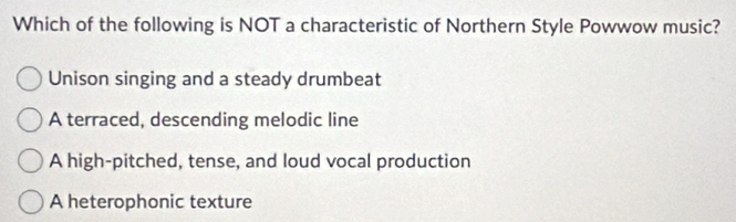 Which of the following is NOT a characteristic of Northern Style Powwow music?
Unison singing and a steady drumbeat
A terraced, descending melodic line
A high-pitched, tense, and loud vocal production
A heterophonic texture