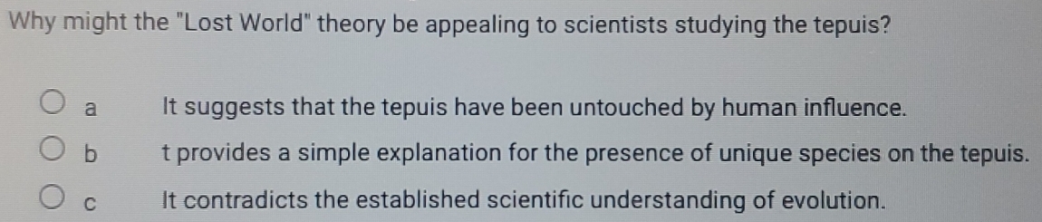 Why might the "Lost World" theory be appealing to scientists studying the tepuis?
a It suggests that the tepuis have been untouched by human influence.
b t provides a simple explanation for the presence of unique species on the tepuis.
C It contradicts the established scientific understanding of evolution.