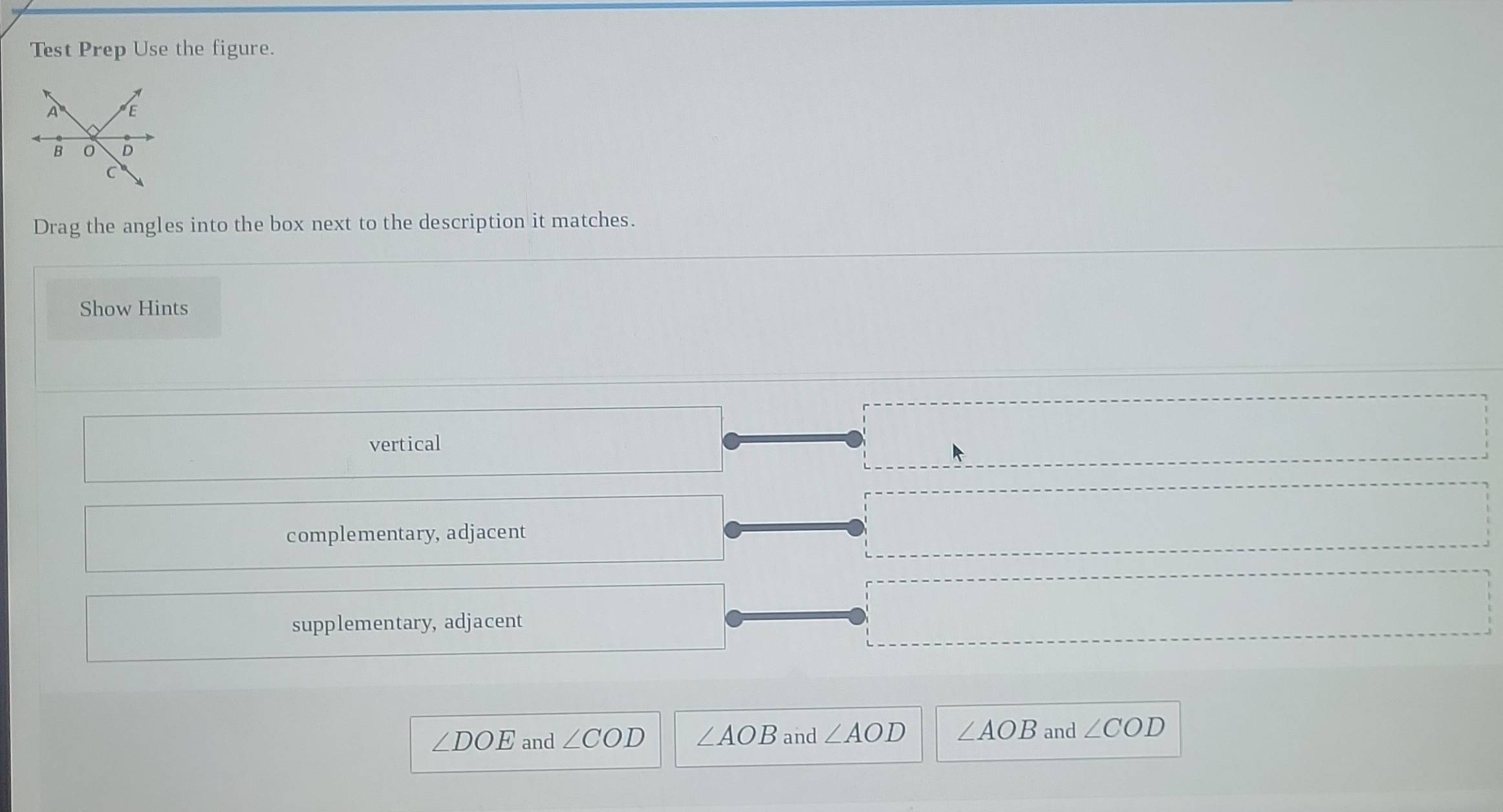 Test Prep Use the figure.
Drag the angles into the box next to the description it matches.
Show Hints
vertical
complementary, adjacent
supplementary, adjacent
∠ DOE and ∠ COD ∠ AOB and ∠ AOD ∠ AOB and ∠ COD