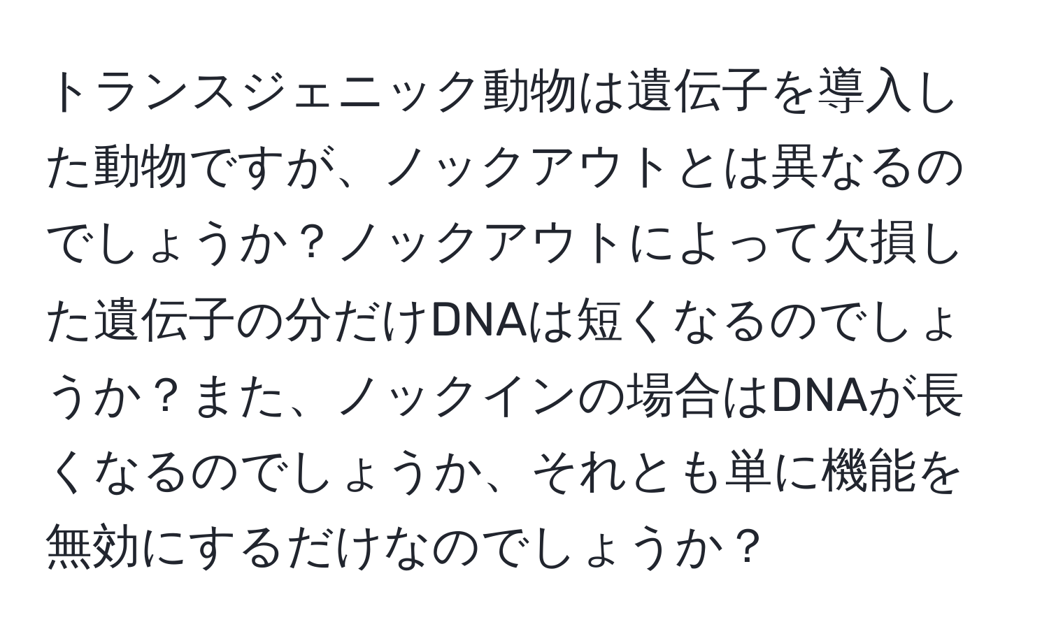トランスジェニック動物は遺伝子を導入した動物ですが、ノックアウトとは異なるのでしょうか？ノックアウトによって欠損した遺伝子の分だけDNAは短くなるのでしょうか？また、ノックインの場合はDNAが長くなるのでしょうか、それとも単に機能を無効にするだけなのでしょうか？