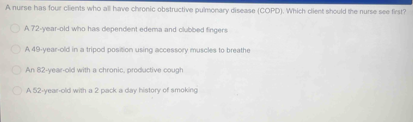 A nurse has four clients who all have chronic obstructive pulmonary disease (COPD). Which client should the nurse see first?
A 72-year-old who has dependent edema and clubbed fingers
A 49-year-old in a tripod position using accessory muscles to breathe
An 82-year-old with a chronic, productive cough
A 52-year-old with a 2 pack a day history of smoking