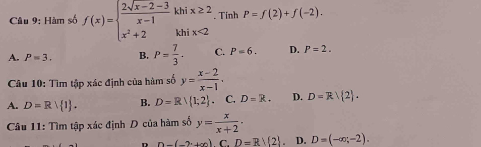 Hàm số f(x)=beginarrayl  (2sqrt(x-2)-3)/x-1 khix≥ 2 x^2+2khix<2endarray.. Tính P=f(2)+f(-2).
A. P=3.
B. P= 7/3 . C. P=6. D. P=2. 
Câu 10: Tìm tập xác định của hàm số y= (x-2)/x-1 .
A. D=R/ 1.
B. D=R| 1;2. C. D=R. D. D=R| 2. 
Câu 11: Tìm tập xác định D của hàm số y= x/x+2 ·
n n-(-2· +∈fty ). C. D=R/ 2. D. D=(-∈fty ;-2).