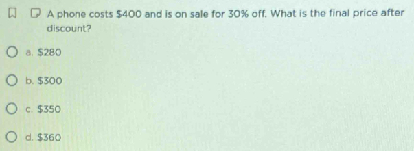 A phone costs $400 and is on sale for 30% off. What is the final price after
discount?
a. $280
b. $300
c. $350
d. $360