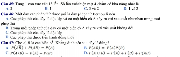 Tung 1 con xúc xắc 13 lần. Số lần xuấthiện mặt 4 chẩm có khả năng nhất là
A. 2 B. 1 C. 3 và 2 D. 1 và 2
Câu 46: Một dãy các phép thử được gọi là dãy phép thử Bernoulli nếu
A. Các phép thử của dãy là độc lập và có một biến cố A xảy ra với xác suất như nhau trong mọi
phép thử
B. Trong mỗi phép thử của dãy có một biến cố A xảy ra với xác suất không đổi
C. Các phép thử của dãy là độc lập
D. Các phép thử được tiển hành đồng thời
Câu 47: Cho A, B là các biến cố. Khẳng định nào sau đây là đúng?
A. P(Aoverline B)+P(AB)=P(A) B. P(AB)=P(A)P(B)
C. P(A|B)=P(A)-P(B) D. P(A∪ B)=P(A)+P(B)+P(AB)