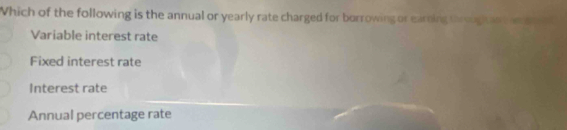 Which of the following is the annual or yearly rate charged for borrowing or earning throughtan t
Variable interest rate
Fixed interest rate
Interest rate
Annual percentage rate