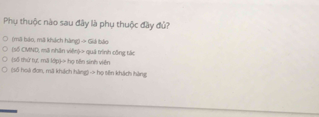 Phụ thuộc nào sau đây là phụ thuộc đầy đủ?
(mã báo, mã khách hàng) -> Giá báo
(số CMND, mã nhân viên)-> quá trình công tác
(số thứ tự, mã lớp)-> họ tên sinh viên
(số hoá đơn, mã khách hàng) -> họ tên khách hàng