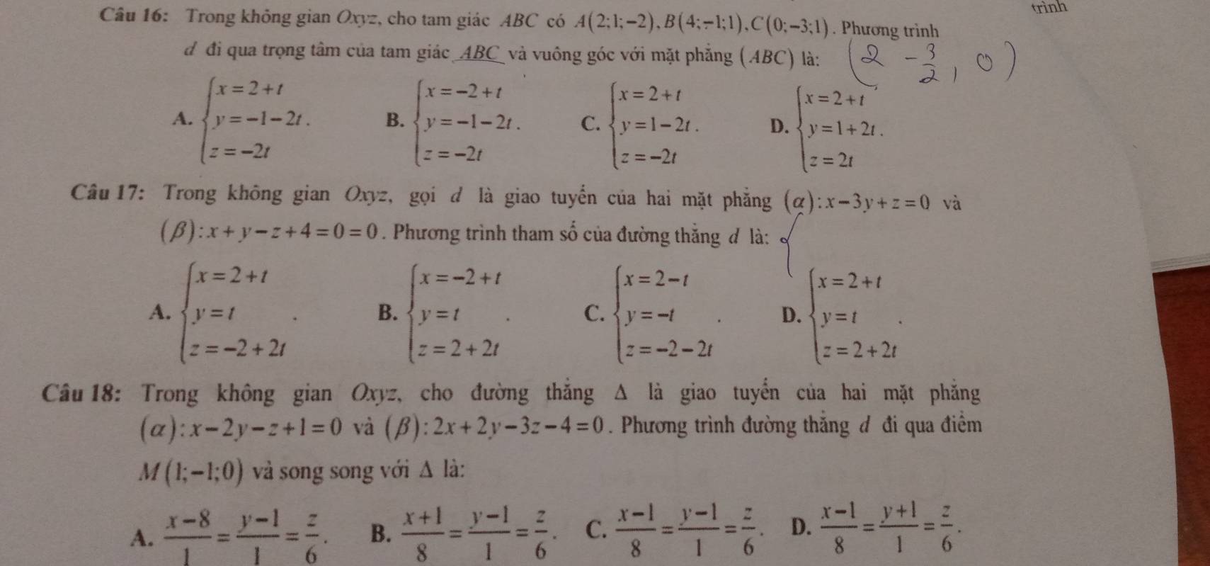 trình
Câu 16: Trong không gian Oxyz, cho tam giác ABC có A(2;1;-2),B(4;-1;1),C(0;-3;1). Phương trình
đ đi qua trọng tâm của tam giác _ABC_ và vuông góc với mặt phăng ( (ABC) ) là:
A. beginarrayl x=2+t y=-1-2t. z=-2tendarray. B. beginarrayl x=-2+t y=-1-2t. z=-2tendarray. C. beginarrayl x=2+t y=1-2t. z=-2tendarray. D. beginarrayl x=2+t y=1+2t. z=2tendarray.
Câu 17: Trong không gian Oxyz, gọi d là giao tuyển của hai mặt phẳng (alpha ):x-3y+z=0 và
(β ):x+y-z+4=0=0. Phương trình tham số của đường thắng đ là:
A. beginarrayl x=2+t y=t z=-2+2iendarray. . B. beginarrayl x=-2+t y=t z=2+2tendarray. . C. beginarrayl x=2-t y=-t z=-2-2tendarray. . D. beginarrayl x=2+t y=t z=2+2tendarray. .
Câu 18: Trong không gian Oxyz, cho đường thắng Δ là giao tuyển của hai mặt phẳng
(alpha ):x-2y-z+1=0 và (β): 2x+2y-3z-4=0. Phương trình đường thắng đ đi qua điểm
M(1;-1;0) và song song với Δ là:
A.  (x-8)/1 = (y-1)/1 = z/6 . B.  (x+1)/8 = (y-1)/1 = z/6 . C.  (x-1)/8 = (y-1)/1 = z/6 . D.  (x-1)/8 = (y+1)/1 = z/6 .