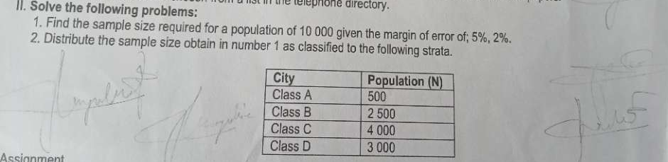 a list in the telephone airectory. 
II. Solve the following problems: 
1. Find the sample size required for a population of 10 000 given the margin of error of; 5%, 2%. 
2. Distribute the sample size obtain in number 1 as classified to the following strata. 
Accianment