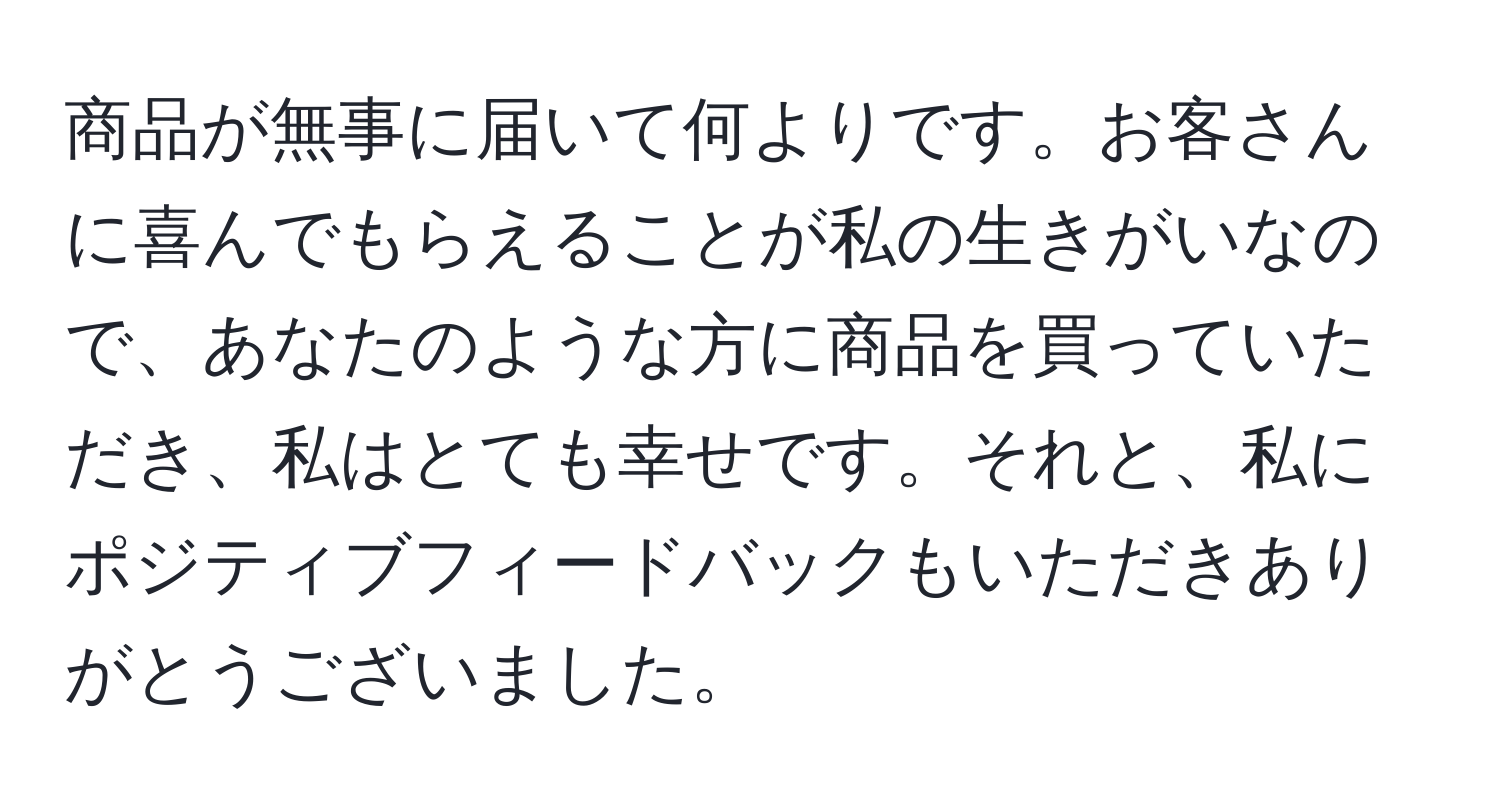 商品が無事に届いて何よりです。お客さんに喜んでもらえることが私の生きがいなので、あなたのような方に商品を買っていただき、私はとても幸せです。それと、私にポジティブフィードバックもいただきありがとうございました。