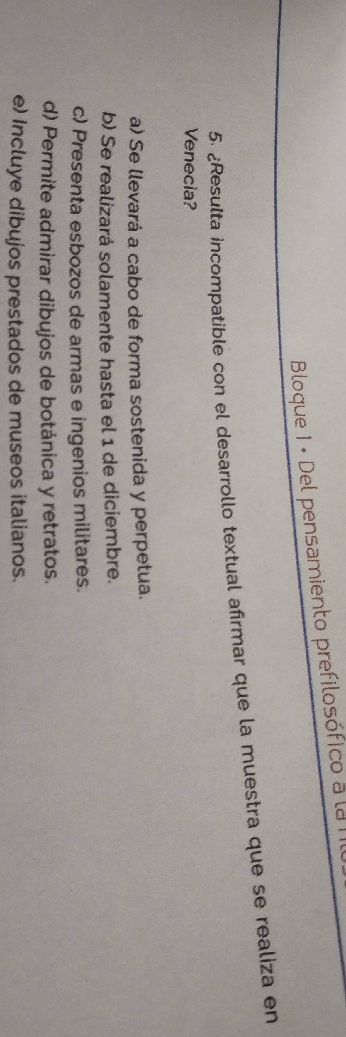 Bloque 1 - Del pensamiento prefilosófico a la I
5. ¿Resulta incompatible con el desarrollo textual afrmar que la muestra que se realiza en
Venecia?
a) Se llevará a cabo de forma sostenida y perpetua.
b) Se realizará solamente hasta el 1 de diciembre.
c) Presenta esbozos de armas e ingenios militares.
d) Permite admirar dibujos de botánica y retratos.
e) Incluye dibujos prestados de museos italianos.