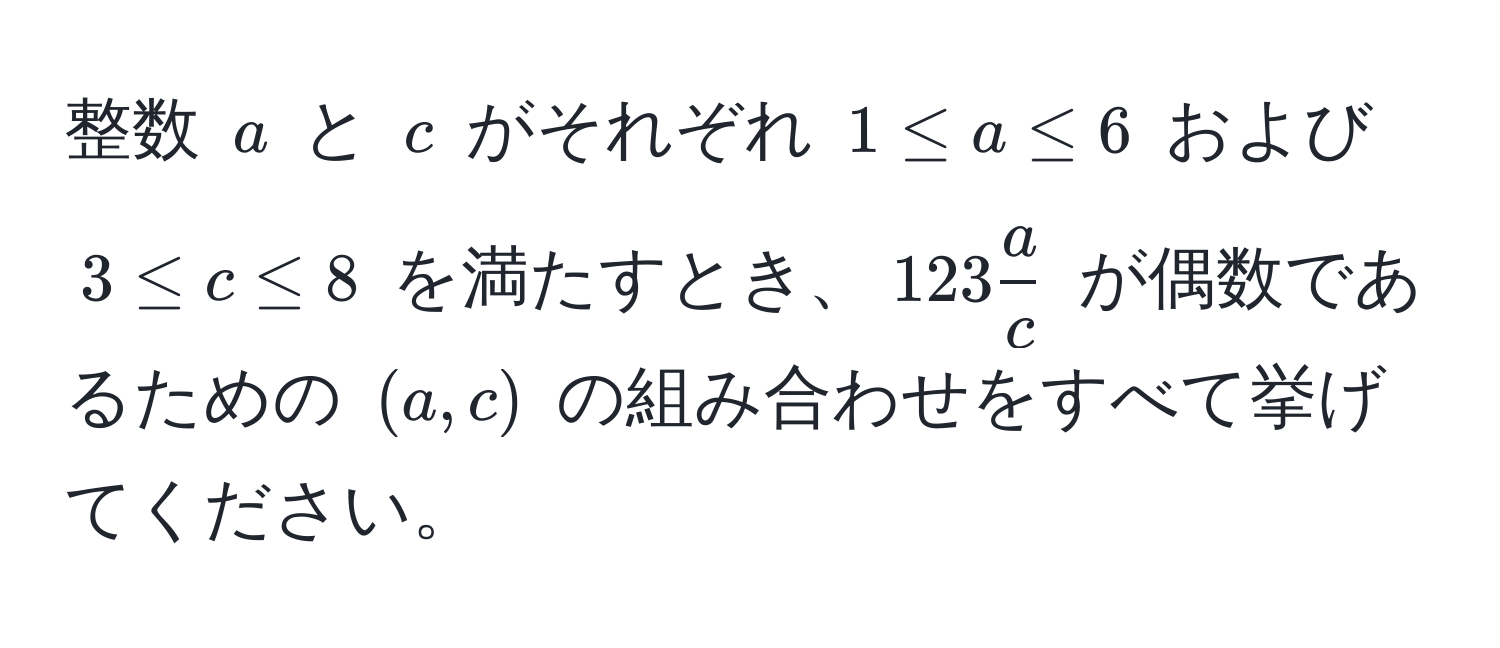 整数 $a$ と $c$ がそれぞれ $1 ≤ a ≤ 6$ および $3 ≤ c ≤ 8$ を満たすとき、$123 a/c $ が偶数であるための $(a, c)$ の組み合わせをすべて挙げてください。